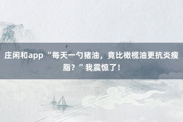 莊閑和app “每天一勺豬油，竟比橄欖油更抗炎瘦脂？”我震驚了！
