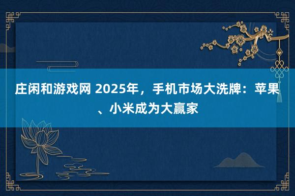 莊閑和游戲網 2025年,手機市場大洗牌:蘋果、小米成為大贏家