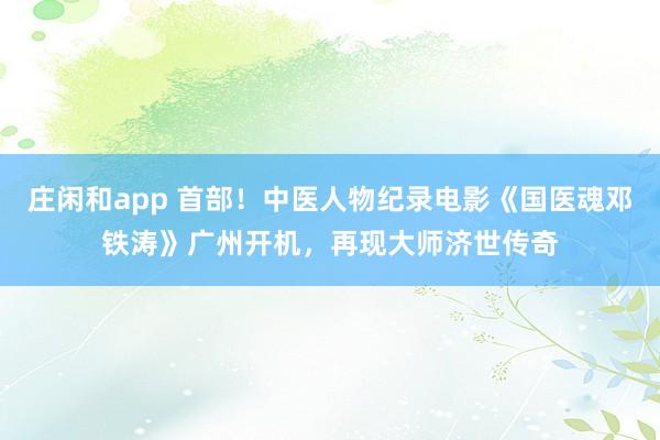 莊閑和app 首部！中醫人物紀錄電影《國醫魂鄧鐵濤》廣州開機，再現大師濟世傳奇