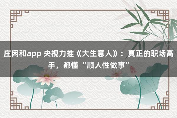 莊閑和app 央視力推《大生意人》:真正的職場(chǎng)高手,都懂 “順人性做事”