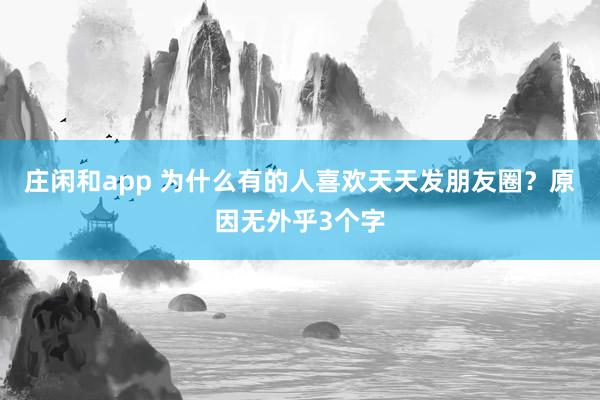 莊閑和app 為什么有的人喜歡天天發(fā)朋友圈?原因無外乎3個字
