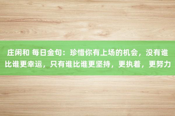 莊閑和 每日金句:珍惜你有上場的機(jī)會,沒有誰比誰更幸運(yùn),只有誰比誰更堅(jiān)持,更執(zhí)著,更努力