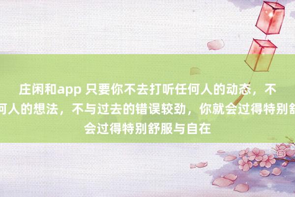 莊閑和app 只要你不去打聽任何人的動態(tài)，不去琢磨任何人的想法，不與過去的錯誤較勁，你就會過得特別舒服與自在