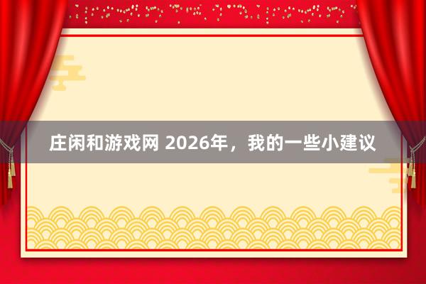 莊閑和游戲網(wǎng) 2026年,我的一些小建議