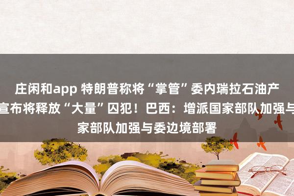 莊閑和app 特朗普稱將“掌管”委內瑞拉石油產業！委政府宣布將釋放“大量”囚犯！巴西：增派國家部隊加強與委邊境部署