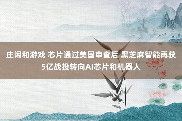 莊閑和游戲 芯片通過美國審查后 黑芝麻智能再獲5億戰(zhàn)投轉(zhuǎn)向AI芯片和機(jī)器人