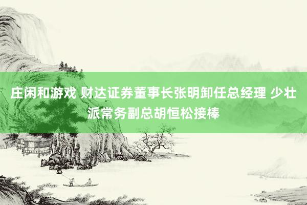 莊閑和游戲 財達證券董事長張明卸任總經(jīng)理 少壯派常務副總胡恒松接棒