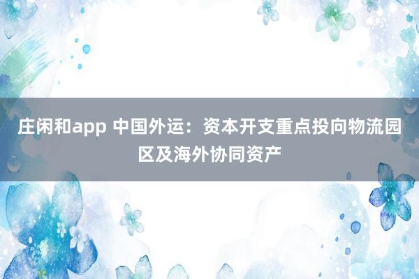 莊閑和app 中國外運(yùn)：資本開支重點(diǎn)投向物流園區(qū)及海外協(xié)同資產(chǎn)