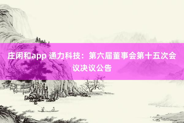 莊閑和app 通力科技：第六屆董事會(huì)第十五次會(huì)議決議公告