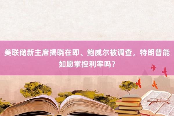 美聯儲新主席揭曉在即、鮑威爾被調查,特朗普能如愿掌控利率嗎?