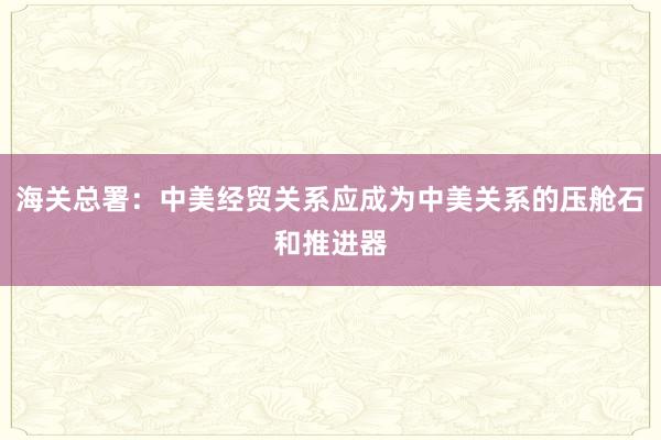 海關總署:中美經貿關系應成為中美關系的壓艙石和推進器