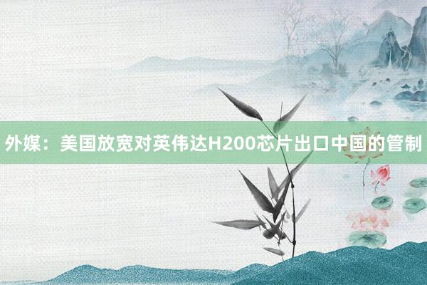 外媒:美國放寬對英偉達H200芯片出口中國的管制