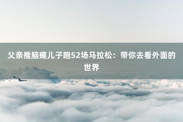 父親推腦癱兒子跑52場馬拉松:帶你去看外面的世界