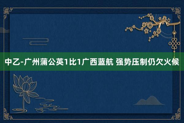 中乙-廣州蒲公英1比1廣西藍航 強勢壓制仍欠火候