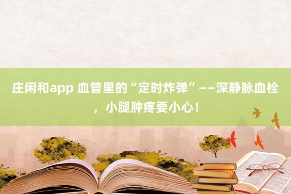莊閑和app 血管里的“定時炸彈”——深靜脈血栓，小腿腫疼要小心！