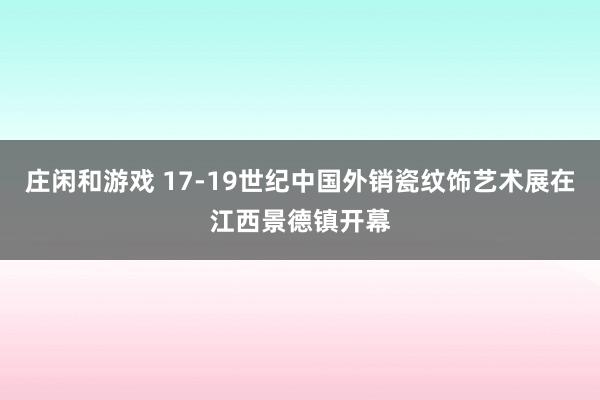 莊閑和游戲 17-19世紀(jì)中國外銷瓷紋飾藝術(shù)展在江西景德鎮(zhèn)開幕