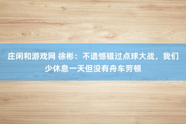 莊閑和游戲網(wǎng) 徐彬:不遺憾錯過點球大戰(zhàn),我們少休息一天但沒有舟車勞頓