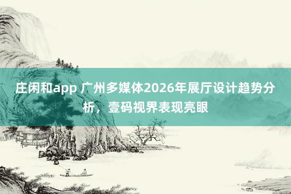 莊閑和app 廣州多媒體2026年展廳設計趨勢分析,壹碼視界表現亮眼