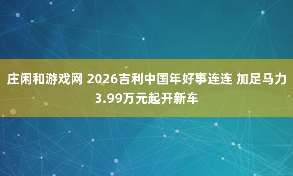 莊閑和游戲網 2026吉利中國年好事連連 加足馬力3.99萬元起開新車