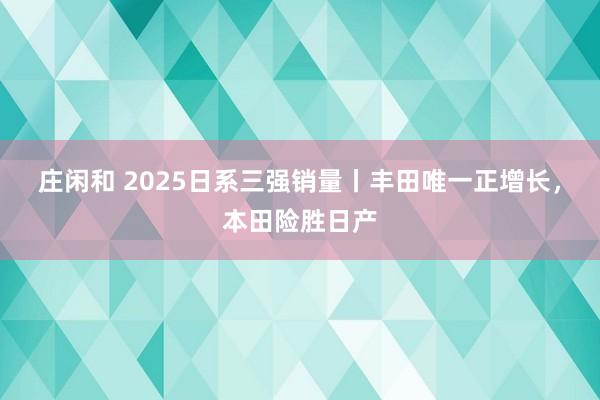 莊閑和 2025日系三強(qiáng)銷量丨豐田唯一正增長(zhǎng),本田險(xiǎn)勝日產(chǎn)