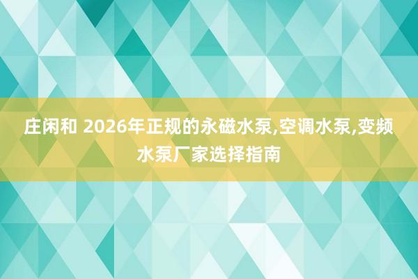 莊閑和 2026年正規(guī)的永磁水泵,空調(diào)水泵,變頻水泵廠家選擇指南