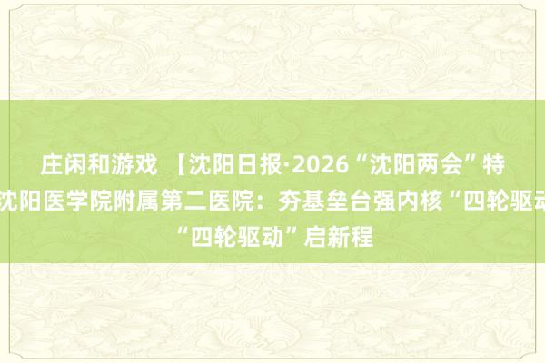 莊閑和游戲 【沈陽日報·2026“沈陽兩會”特別報道】沈陽醫(yī)學院附屬第二醫(yī)院:夯基壘臺強內核“四輪驅動”啟新程