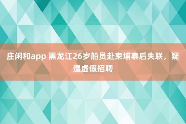 莊閑和app 黑龍江26歲船員赴柬埔寨后失聯，疑遭虛假招聘