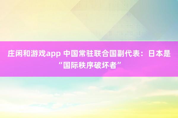 莊閑和游戲app 中國常駐聯合國副代表:日本是“國際秩序破壞者”