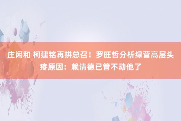 莊閑和 柯建銘再拼總召！羅旺哲分析綠營高層頭疼原因：賴清德已管不動他了