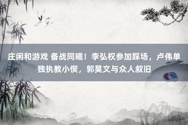 莊閑和游戲 備戰同曦!李弘權參加踩場,盧偉單獨執教小偰,郭昊文與眾人敘舊